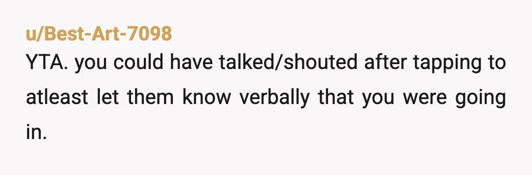 u/crabby_playing Unless you're unable to talk you should announve yourself. I've been in the exact same situation: at my workplace gym, I was getting dressed after showering and someone yelled...