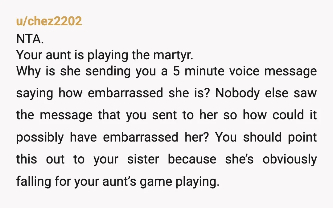 u/chez2202 NTA. Your aunt is playing the martyr. Why is she sending you a 5 minute voice message saying how embarrassed she is? Nobody else saw the message that you...