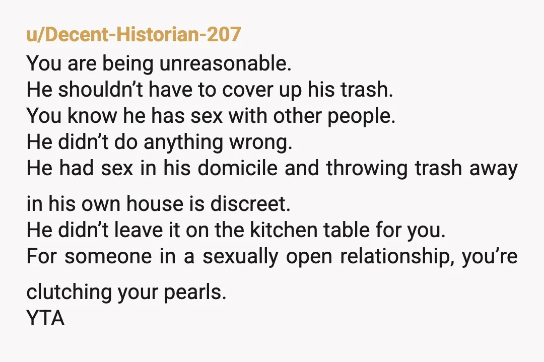 u/Decent-Historian-207 You are being unreasonable. He shouldn’t have to cover up his trash. You know he has sex with other people. He didn’t do anything wrong. He had sex in...