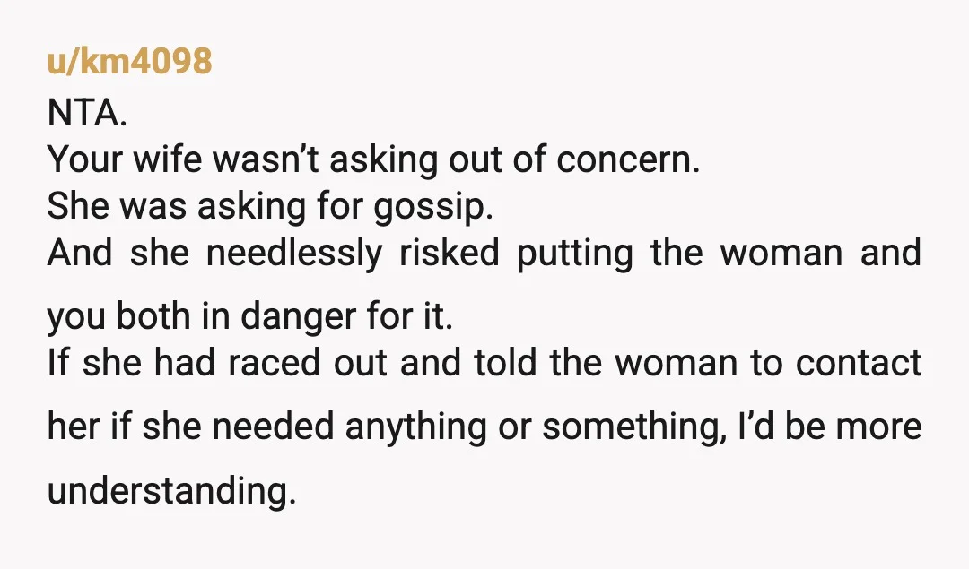 u/km4098 NTA. Your wife wasn’t asking out of concern. She was asking for gossip. And she needlessly risked putting the woman and you both in danger for it. If she...