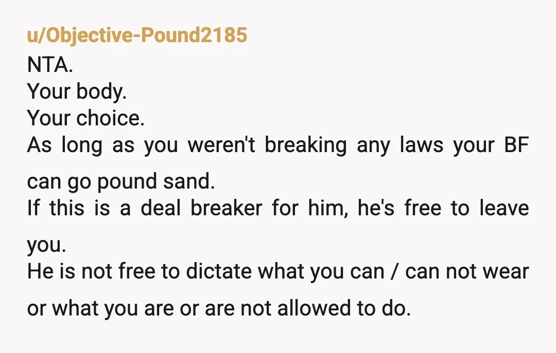 u/Objective-Pound2185 NTA. Your body. Your choice. As long as you weren't breaking any laws your BF can go pound sand. If this is a deal breaker for him, he's free...