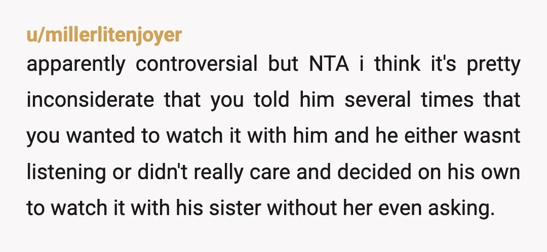 u/millerlitenjoyer apparently controversial but NTA i think it's pretty inconsiderate that you told him several times that you wanted to watch it with him and he either wasnt listening or...