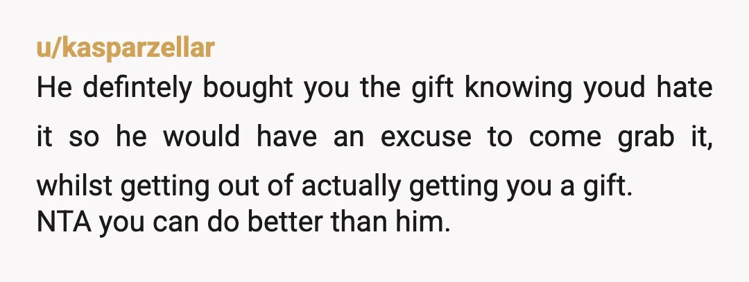 u/kasparzellar He defintely bought you the gift knowing youd hate it so he would have an excuse to come grab it, whilst getting out of actually getting you a gift....