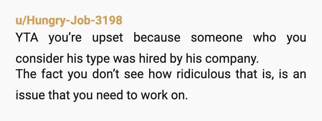 u/Hungry-Job-3198 YTA you’re upset because someone who you consider his type was hired by his company. The fact you don’t see how ridiculous that is, is an issue that you...
