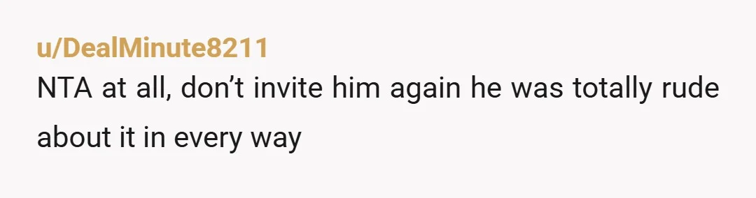 u/DealMinute8211 NTA at all, don’t invite him again he was totally rude about it in every way