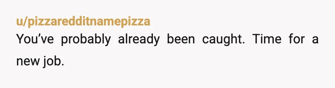 u/pizzaredditnamepizza
You’ve probably already been caught. Time for a new job.