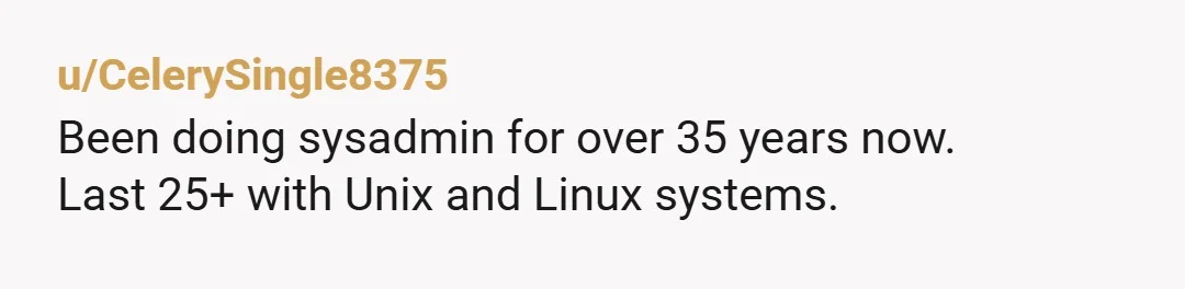 u/CelerySingle8375 Been doing sysadmin for over 35 years now. Last 25+ with Unix and Linux systems. If there's one bit of advice I can pass on from that; taking a...