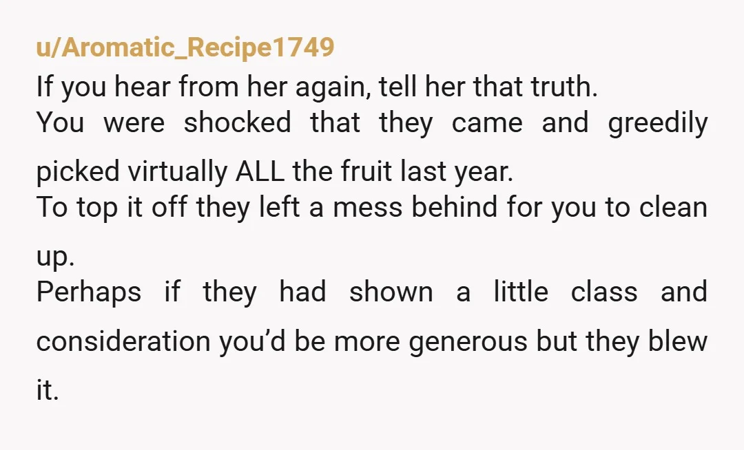 u/Aromatic_Recipe1749 If you hear from her again, tell her that truth. You were shocked that they came and greedily picked virtually ALL the fruit last year. To top it off...