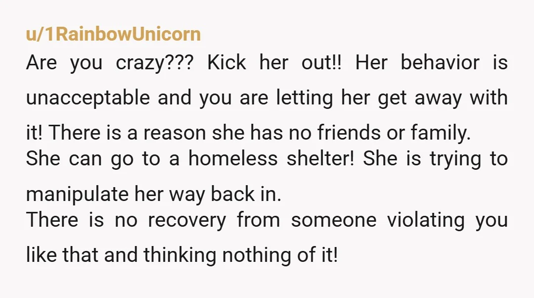 u/1RainbowUnicorn Are you crazy??? Kick her out!! Her behavior is unacceptable and you are letting her get away with it! There is a reason she has no friends or family....