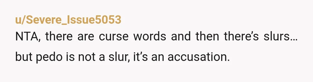 u/Severe_Issue5053
NTA, there are curse words and then there’s slurs… but pedo is not a slur, it’s an accusation.