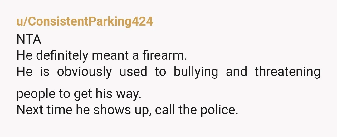 u/ConsistentParking424
NTA
He definitely meant a firearm.
He is obviously used to bullying and threatening people to get his way.
Next time he shows up, call the police.