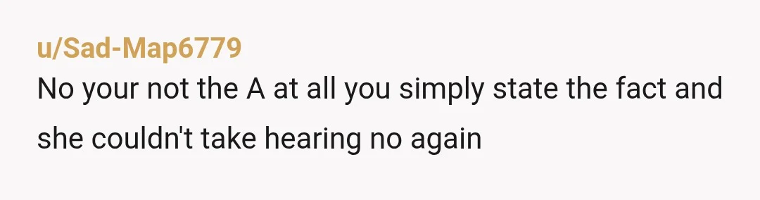 u/Sad-Map6779
No your not the A at all you simply state the fact and she couldn't take hearing no again