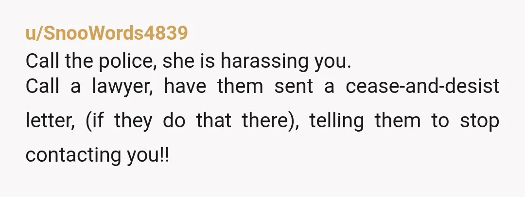 u/SnooWords4839
Call the police, she is harassing you.
Call a lawyer, have them sent a cease-and-desist letter, (if they do that there), telling them to stop contacting you!!
