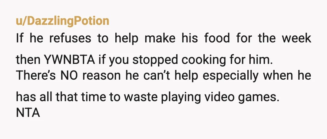 u/DazzlingPotion If he refuses to help make his food for the week then YWNBTA if you stopped cooking for him. There’s NO reason he can’t help especially when he has...