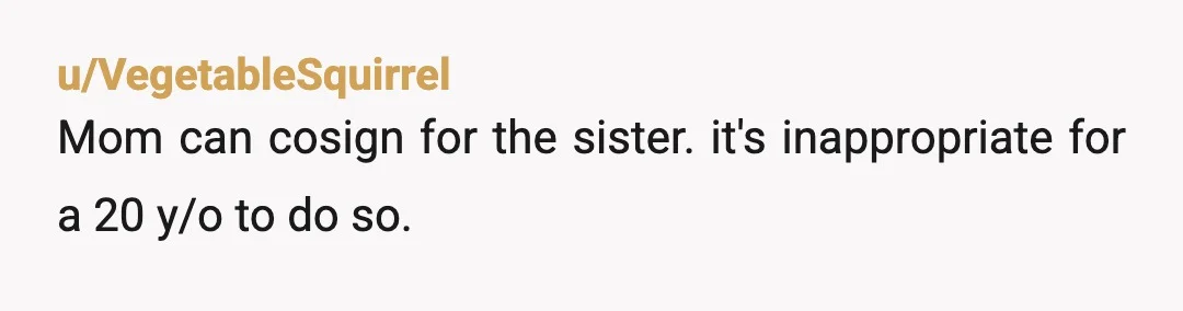 u/VegetableSquirrel
Mom can cosign for the sister. it's inappropriate for a 20 y/o to do so.