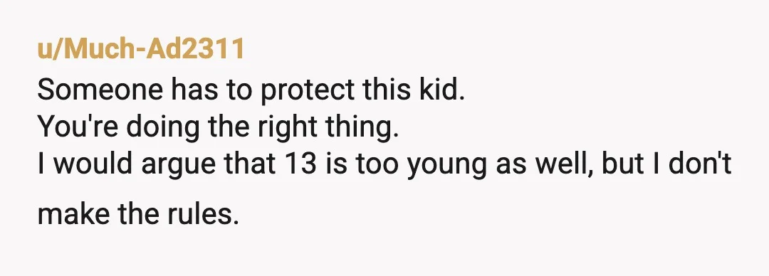u/Much-Ad2311
Someone has to protect this kid.
You're doing the right thing.
I would argue that 13 is too young as well, but I don't make the rules.