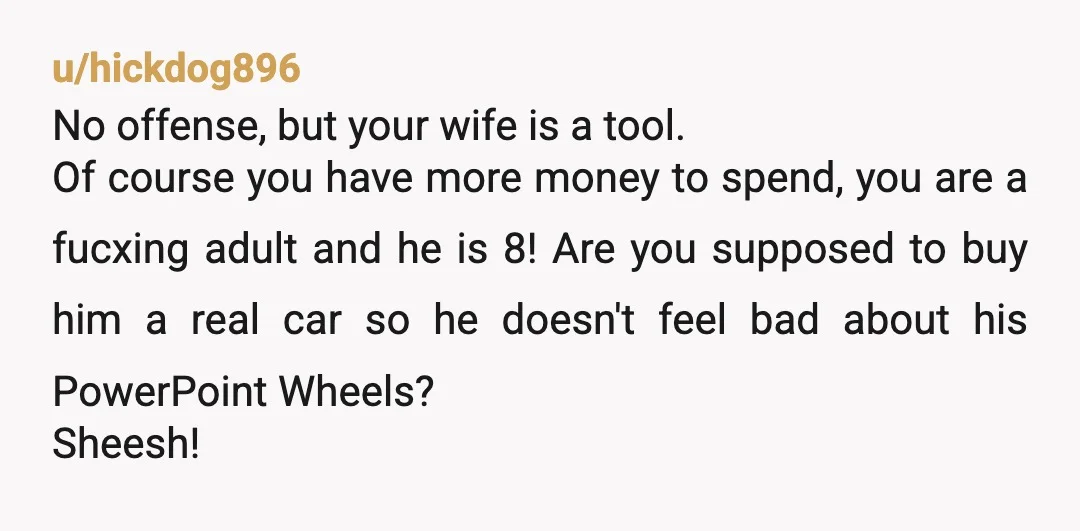 u/hickdog896 No offense, but your wife is a tool. Of course you have more money to spend, you are a fucxing adult and he is 8! Are you supposed to...