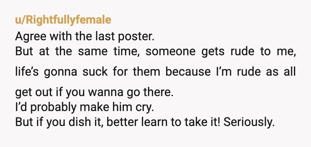 u/Rightfullyfemale Agree with the last poster. But at the same time, someone gets rude to me, life’s gonna suck for them because I’m rude as all get out if you...