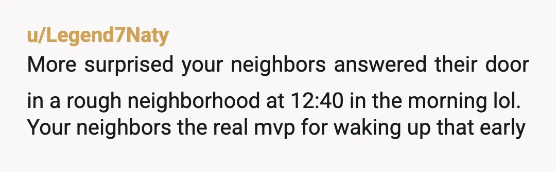 u/Legend7Naty
More surprised your neighbors answered their door in a rough neighborhood at 12:40 in the morning lol.
Your neighbors the real mvp for waking up that early
