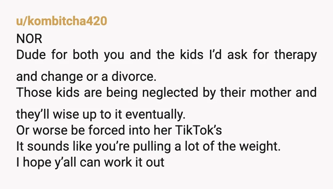 u/kombitcha420 NOR Dude for both you and the kids I’d ask for therapy and change or a divorce. Those kids are being neglected by their mother and they’ll wise up...