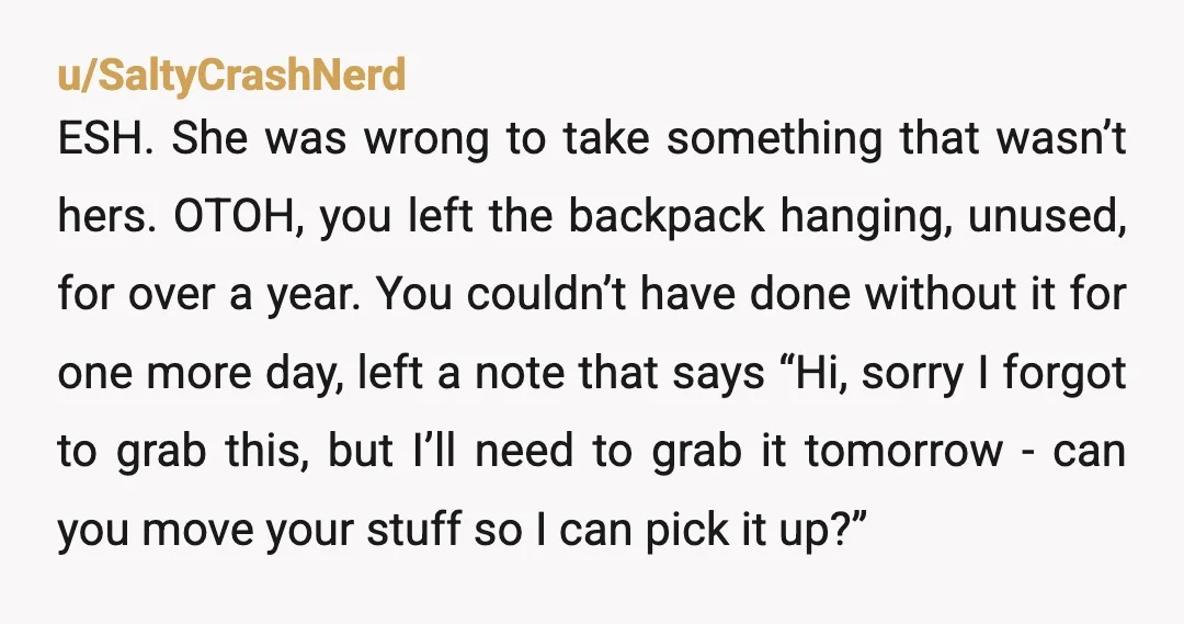 u/SaltyCrashNerd ESH. She was wrong to take something that wasn’t hers. OTOH, you left the backpack hanging, unused, for over a year. You couldn’t have done without it for one...