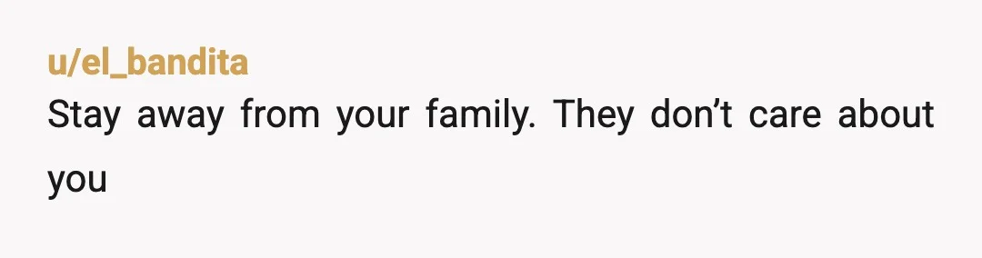 u/onlyoneofmetoday Ntah, your family are nasty and you would be better off cutting all contact and living as though you don't have any relatives at this point. You can't choose...