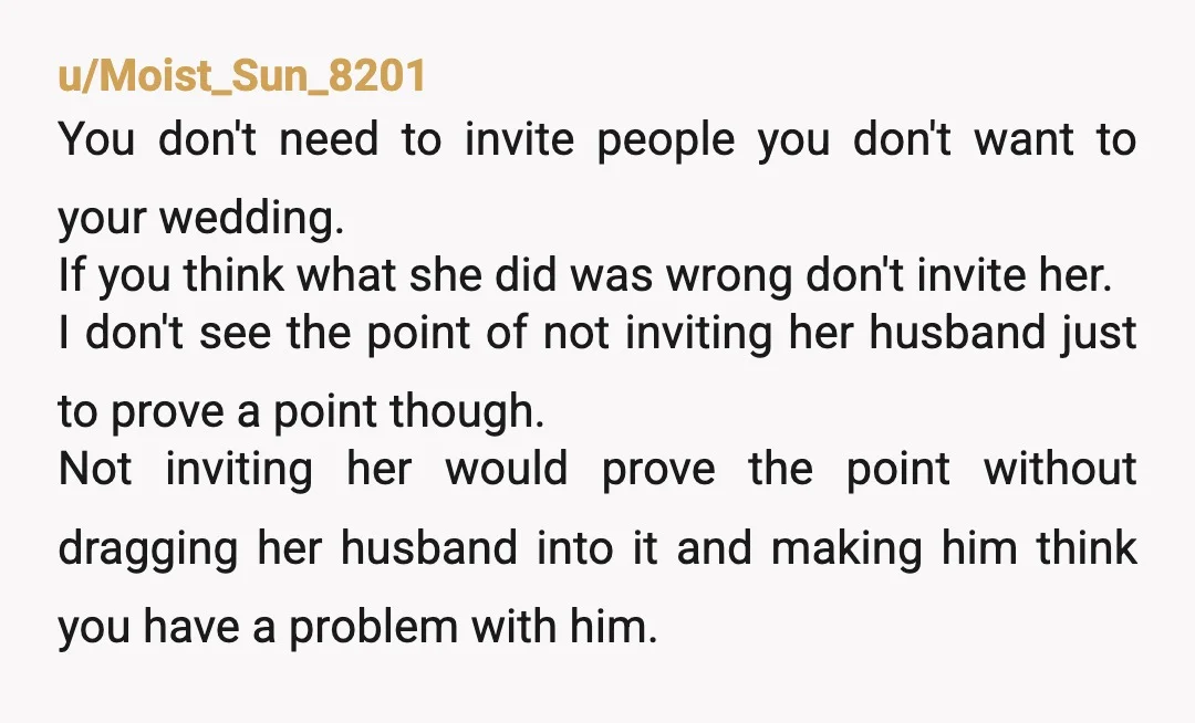 u/Moist_Sun_8201 You don't need to invite people you don't want to your wedding. If you think what she did was wrong don't invite her. I don't see the point of...