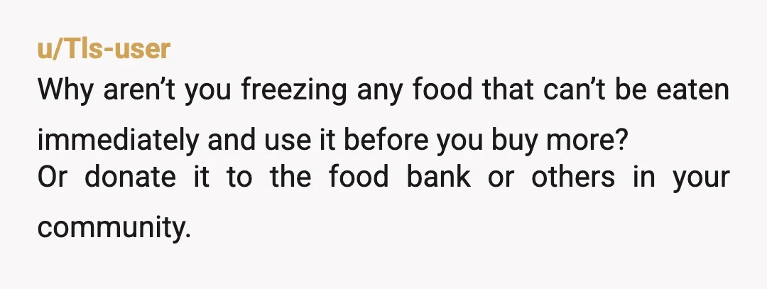 u/Tls-user Why aren’t you freezing any food that can’t be eaten immediately and use it before you buy more? Or donate it to the food bank or others in your...