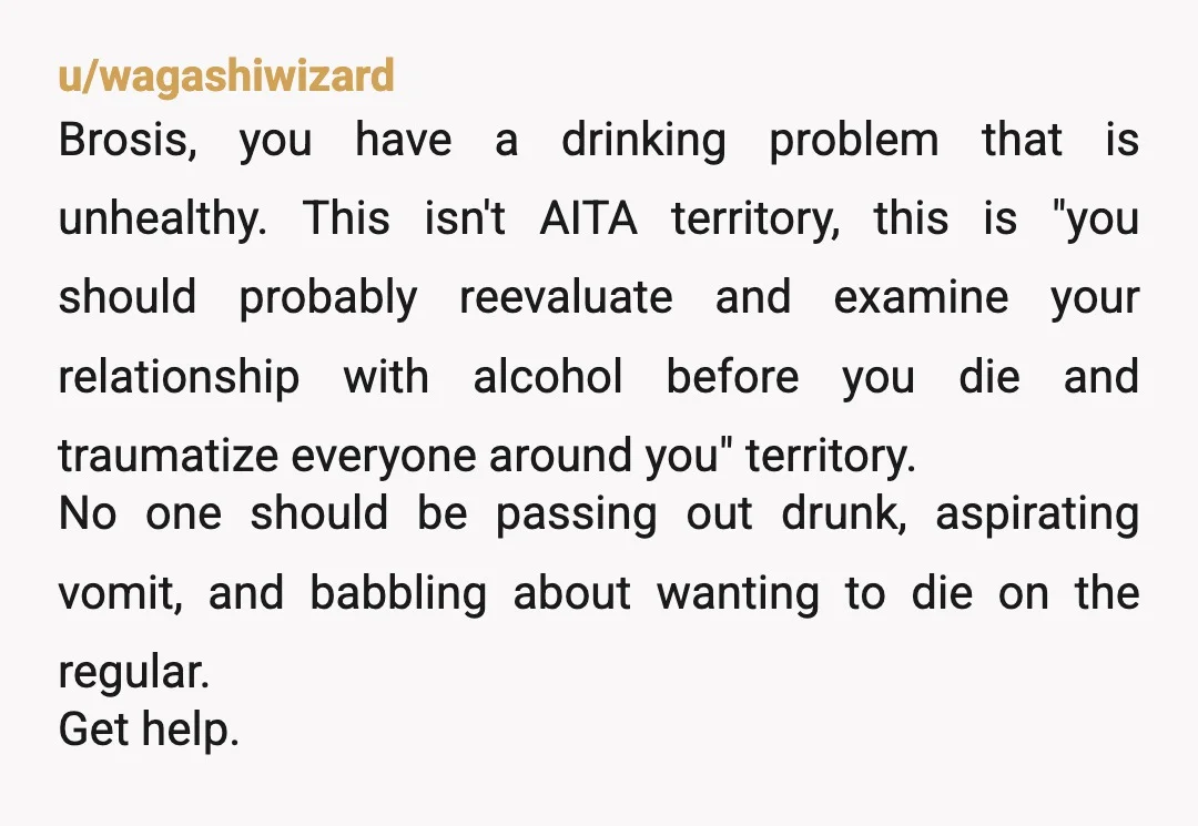 u/wagashiwizard Brosis, you have a drinking problem that is unhealthy. This isn't AITA territory, this is "you should probably reevaluate and examine your relationship with alcohol before you die and...