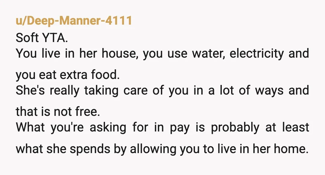 u/Deep-Manner-4111 Soft YTA. You live in her house, you use water, electricity and you eat extra food. She's really taking care of you in a lot of ways and that...