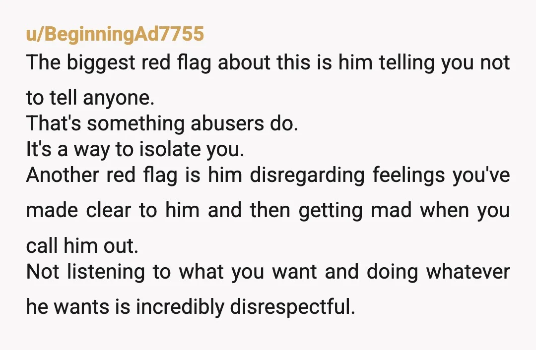 u/BeginningAd7755 The biggest red flag about this is him telling you not to tell anyone. That's something abusers do. It's a way to isolate you. Another red flag is him...