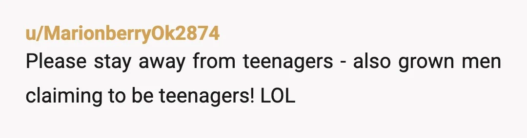 u/MarionberryOk2874
Please stay away from teenagers - also grown men claiming to be teenagers! LOL