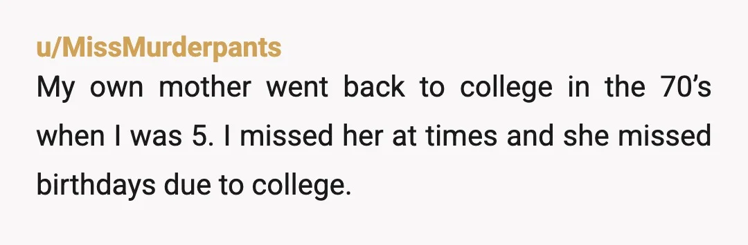 u/MissMurderpants My own mother went back to college in the 70’s when I was 5. I missed her at times and she missed birthdays due to college. But she showed...