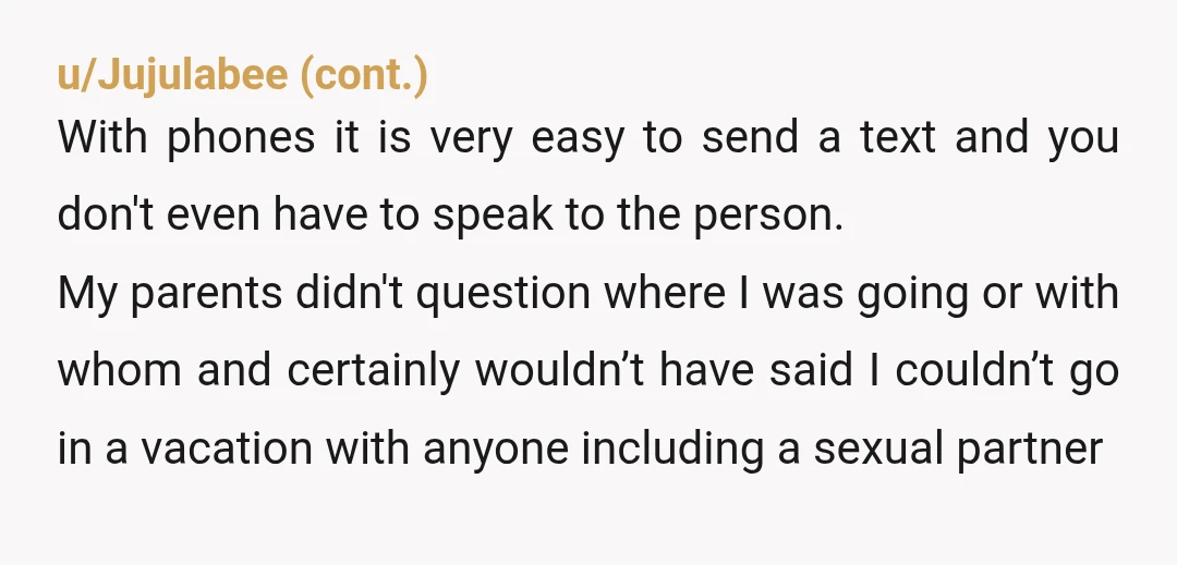 u/Any-Dependent31 YTA Respectfully, she's an adult, his parents didn't need your permission to take her anywhere, they asked you out of curtesy. You have no legitimate reason for her not...
