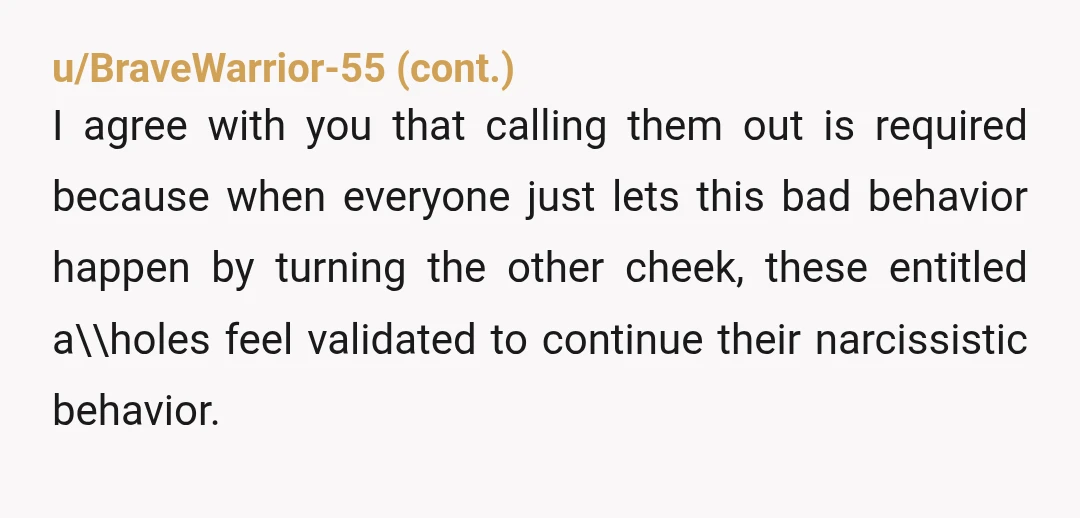 u/guitargeek76 NTA. We let people get away with too much bad behavior because people are afraid of being called an AH, or a whatever. Good on you for calling them...