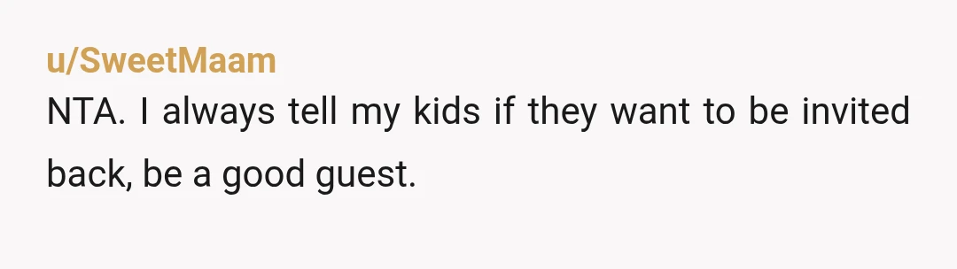 u/SweetMaam
NTA.  I always tell my kids if they want to be invited back, be a good guest.