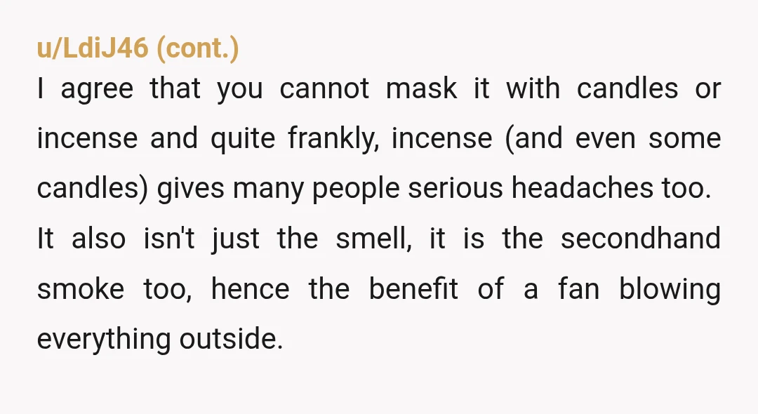 u/UarNotMe YTA because you really cannot cover the smell of pot with more smells. You’re correct that she’d likely “get on your case” about perfume, too. Some people honestly get...