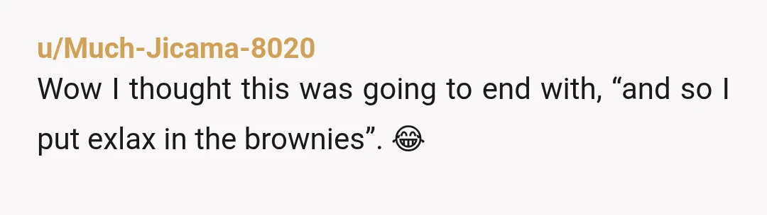 u/Much-Jicama-8020
Wow I thought this was going to end with, “and so I put exlax in the brownies”. 😂