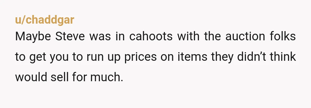 u/18k_gold
after winning go to the other item Steve is at and outbid them just so they spend more money for that item