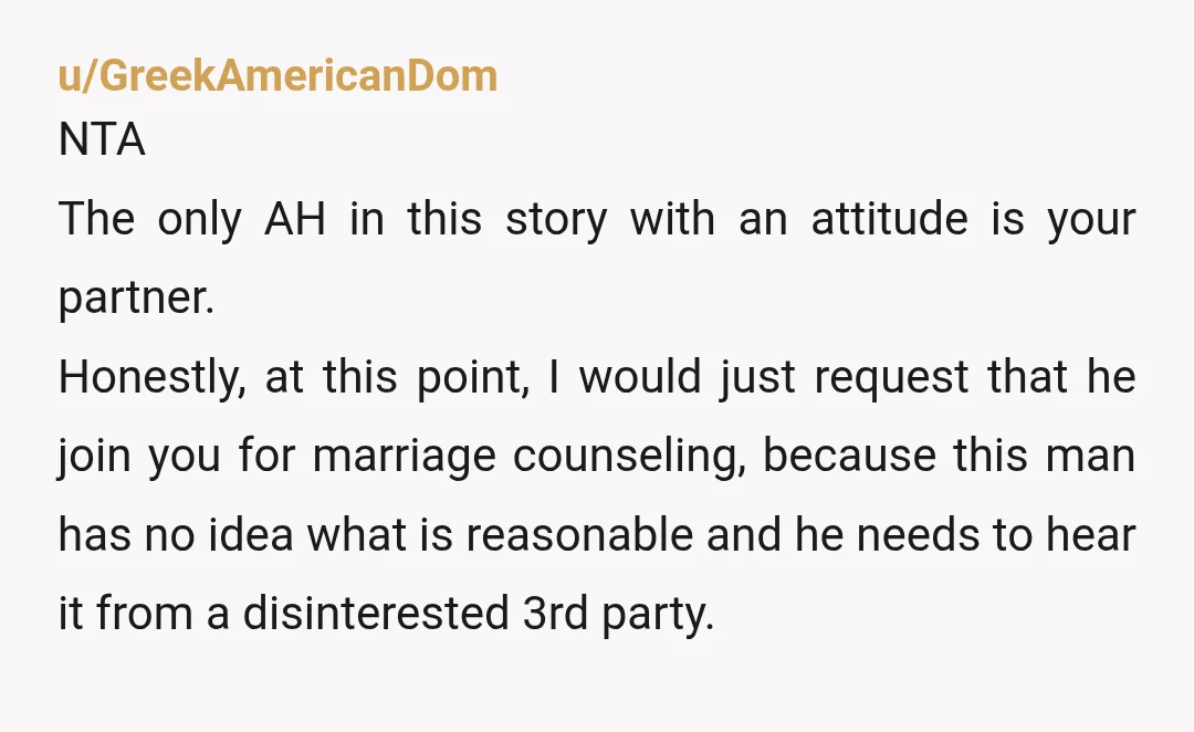 u/Gorignak_x10 NTA. Your husband sucks dude. He should be aware of how taxing everything is on you and should be trying to help lessen your burden, not telling you that...
