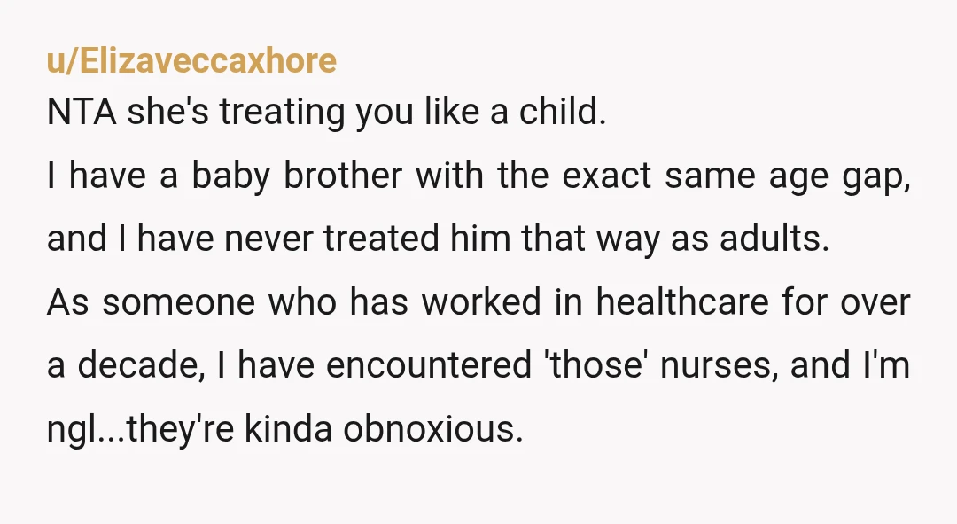 u/Elizaveccaxhore NTA she's treating you like a child. I have a baby brother with the exact same age gap, and I have never treated him that way as adults. As...