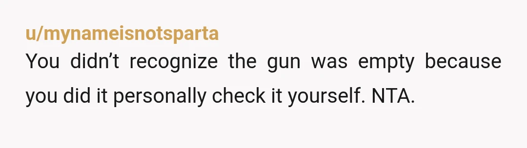 u/Puzzled-Cranberry-12 NTA my stepdads brother, a lifelong hunter, died while cleaning his gun. Mistakes can happen and even the best can miss a round. A friend of mine did something...