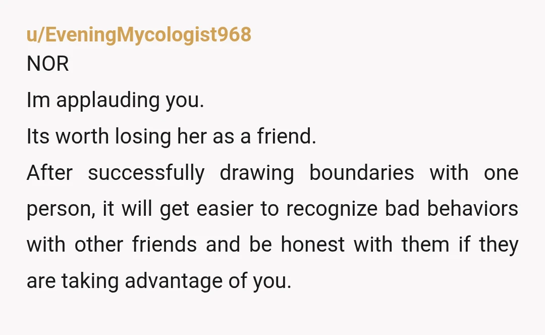u/EveningMycologist968 NOR Im applauding you. Its worth losing her as a friend. After successfully drawing boundaries with one person, it will get easier to recognize bad behaviors with other friends...