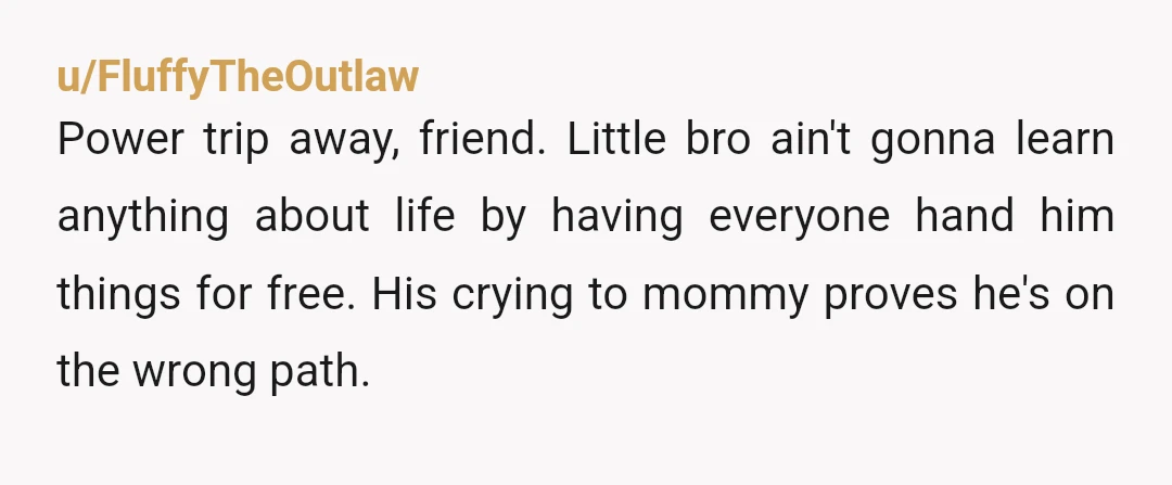 u/FluffyTheOutlaw Power trip away, friend. Little bro ain't gonna learn anything about life by having everyone hand him things for free. His crying to mommy proves he's on the wrong...