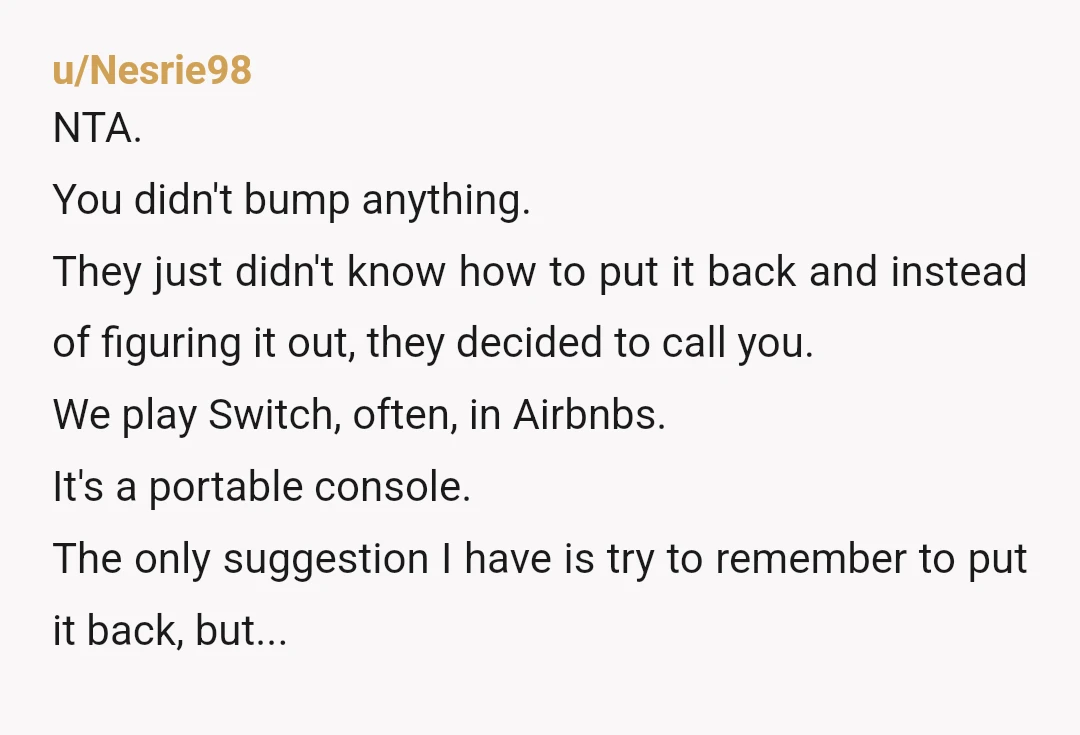 u/GenitalFurbies
Hard NTA.
If you're hosting people in your home you should know how to change your TV from HDMI 1 to HDMI 2.