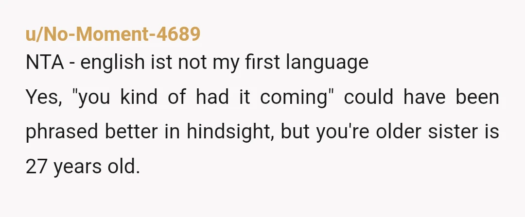 u/Frankensteins_Kid ESH You keep excusing your little sister for what she said about your older sister's arm with the _idea_ that she "might" have ADHD. Even if she does, that's...