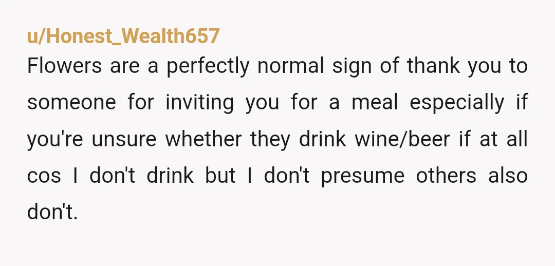 u/Honest_Wealth657 Flowers are a perfectly normal sign of thank you to someone for inviting you for a meal especially if you're unsure whether they drink wine/beer if at all cos...