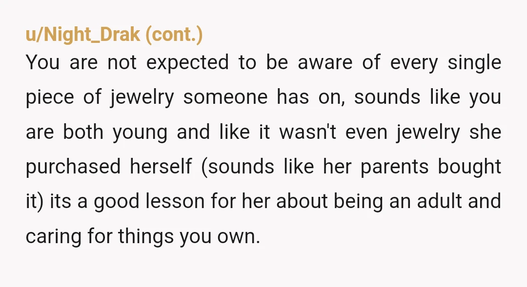 u/Sensitive-Time-2934
NTA.
It’s her fault for being so irresponsible for her own property.
You don’t wear expensive jewlery in water