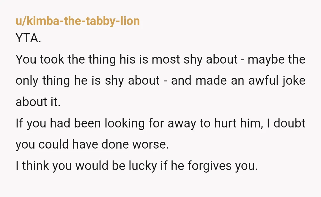 u/antizana YTA because OFC You deliberately humiliated him about something you know he’s sensitive about. You and your family got a lot of laughs at his expense. He sounds like...