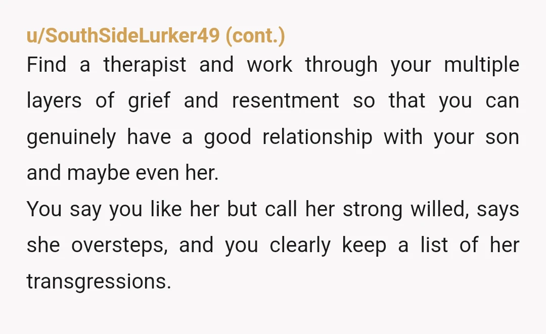 u/fucksiclepizza YTA you call her strong willed when it really sounds like you're an overbearing mother in law. They're right when they say its between them, its nothing to do...